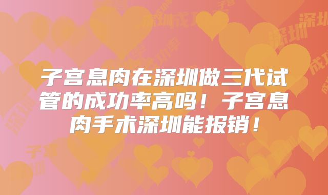 子宫息肉在深圳做三代试管的成功率高吗！子宫息肉手术深圳能报销！