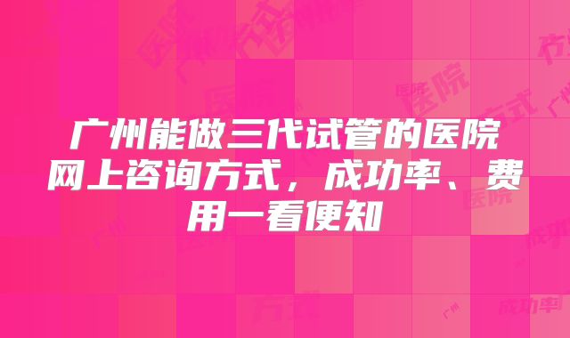 广州能做三代试管的医院网上咨询方式，成功率、费用一看便知