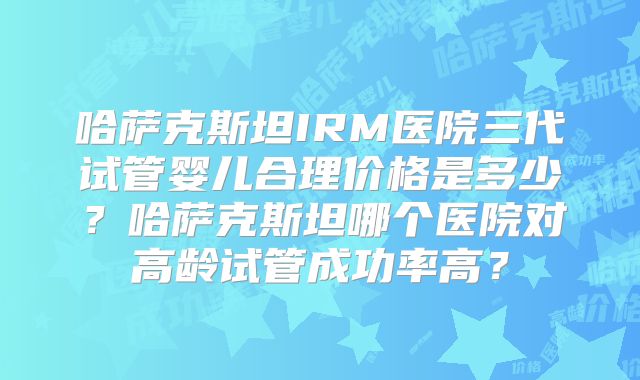 哈萨克斯坦IRM医院三代试管婴儿合理价格是多少？哈萨克斯坦哪个医院对高龄试管成功率高？