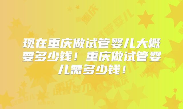 现在重庆做试管婴儿大概要多少钱!重庆做试管婴儿需多少钱!