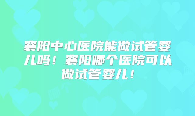 襄阳中心医院能做试管婴儿吗！襄阳哪个医院可以做试管婴儿！