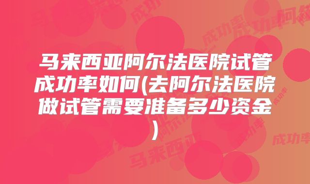 马来西亚阿尔法医院试管成功率如何(去阿尔法医院做试管需要准备多少资金)