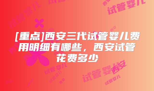 [重点]西安三代试管婴儿费用明细有哪些，西安试管花费多少