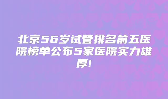北京56岁试管排名前五医院榜单公布5家医院实力雄厚!