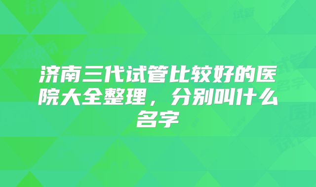 济南三代试管比较好的医院大全整理，分别叫什么名字