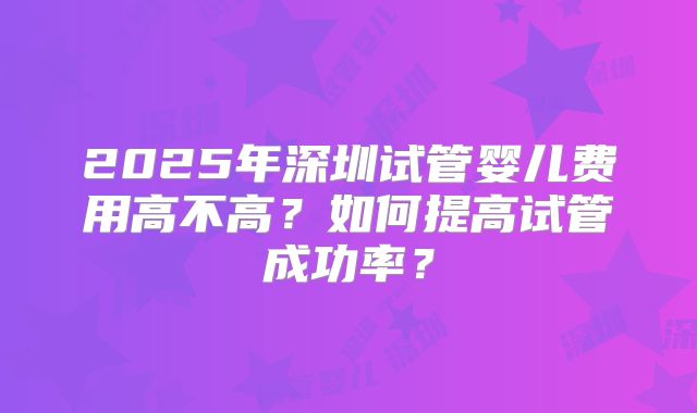 2025年深圳试管婴儿费用高不高?如何提高试管成功率?