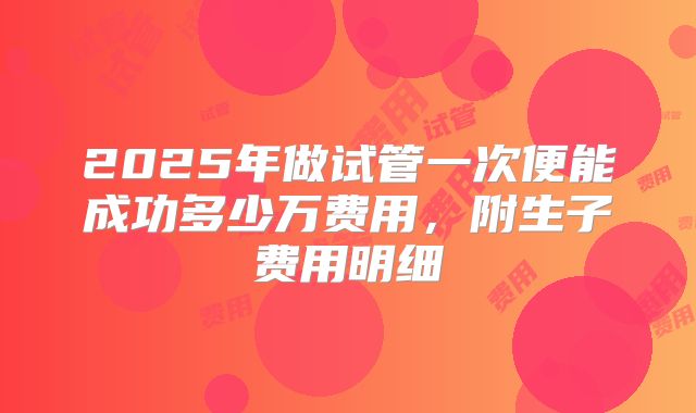 2025年做试管一次便能成功多少万费用,附生子费用明细