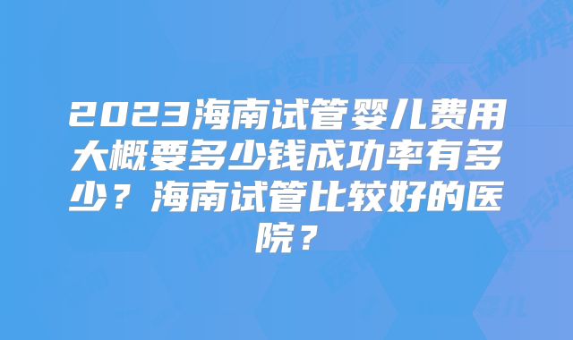 2023海南试管婴儿费用大概要多少钱成功率有多少?海南试管比较好的医院?