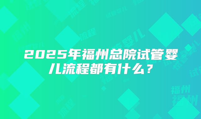 2025年福州总院试管婴儿流程都有什么？