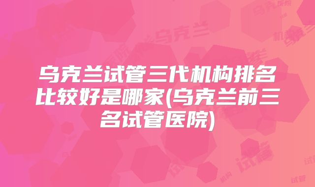 乌克兰试管三代机构排名比较好是哪家(乌克兰前三名试管医院)