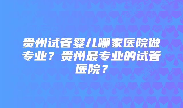 贵州试管婴儿哪家医院做专业?贵州最专业的试管医院?