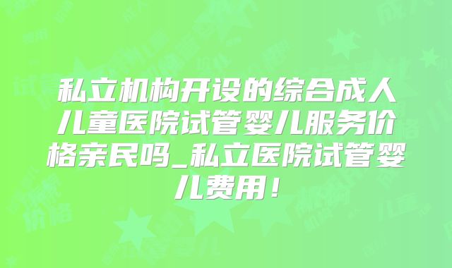 私立机构开设的综合成人儿童医院试管婴儿服务价格亲民吗_私立医院试管婴儿费用!
