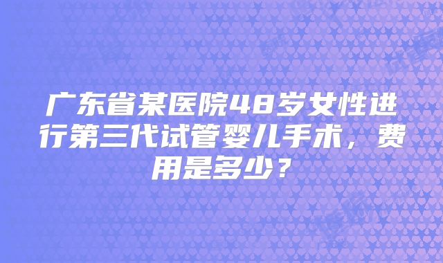 广东省某医院48岁女性进行第三代试管婴儿手术,费用是多少?