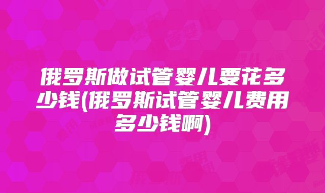 俄罗斯做试管婴儿要花多少钱(俄罗斯试管婴儿费用多少钱啊)