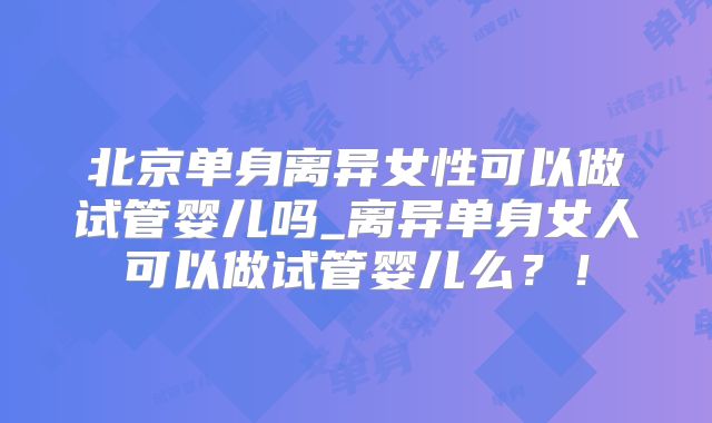 北京单身离异女性可以做试管婴儿吗_离异单身女人可以做试管婴儿么?!