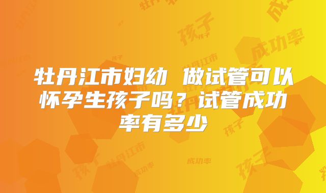 牡丹江市妇幼 做试管可以怀孕生孩子吗?试管成功率有多少