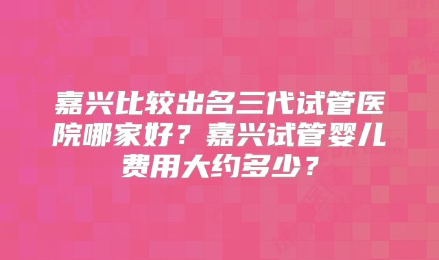 嘉兴比较出名三代试管医院哪家好？嘉兴试管婴儿费用大约多少？
