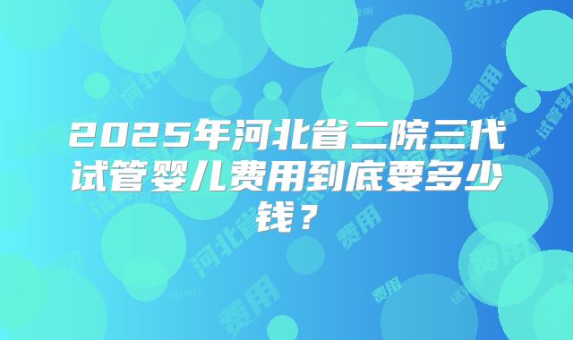 2025年河北省二院三代试管婴儿费用到底要多少钱?