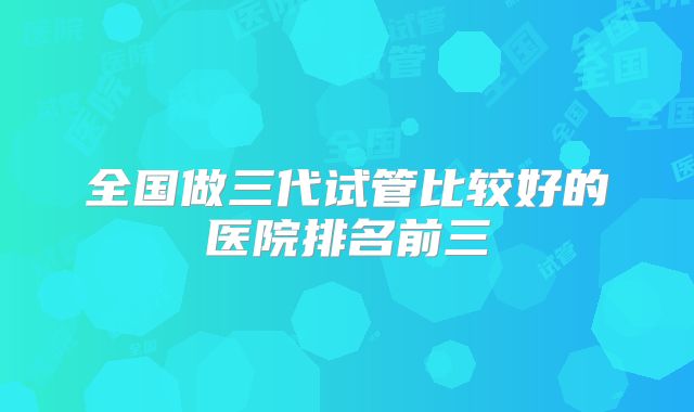全国做三代试管比较好的医院排名前三