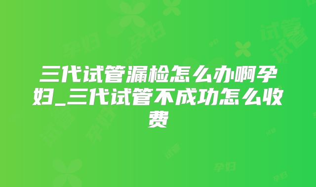 三代试管漏检怎么办啊孕妇_三代试管不成功怎么收费