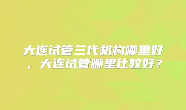 大连试管三代机构哪里好,大连试管哪里比较好?