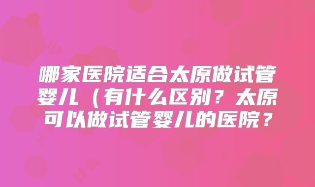 哪家医院适合太原做试管婴儿（有什么区别？太原可以做试管婴儿的医院？