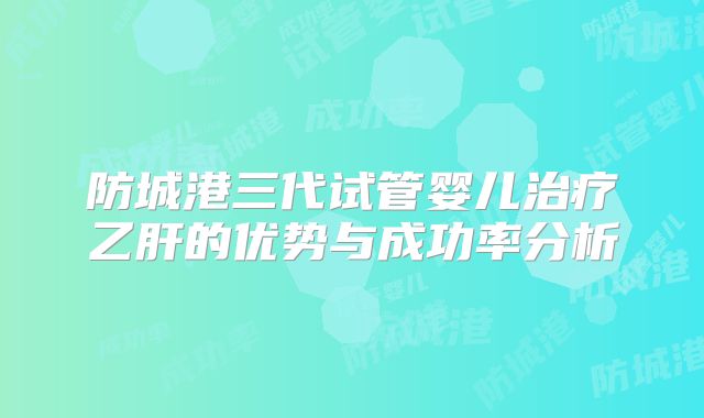防城港三代试管婴儿治疗乙肝的优势与成功率分析