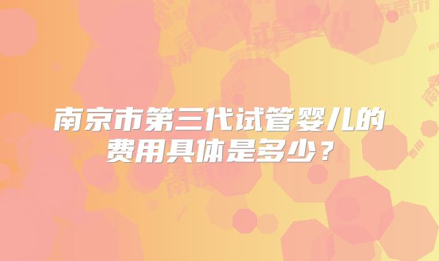 南京市第三代试管婴儿的费用具体是多少？