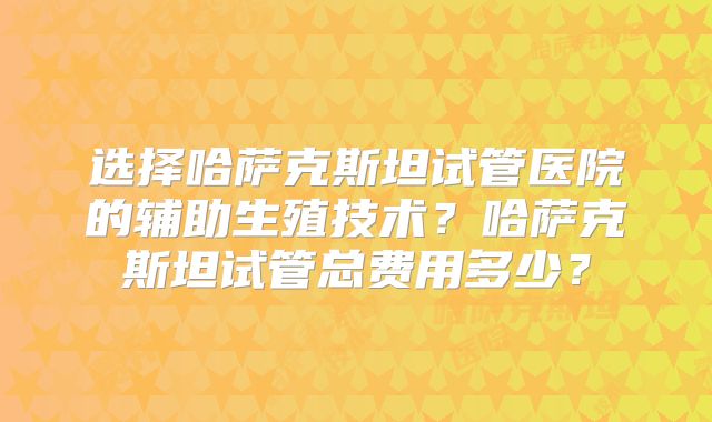 选择哈萨克斯坦试管医院的辅助生殖技术？哈萨克斯坦试管总费用多少？