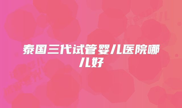 泰国三代试管婴儿医院哪儿好