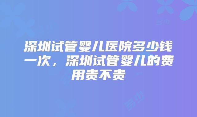 深圳试管婴儿医院多少钱一次，深圳试管婴儿的费用贵不贵