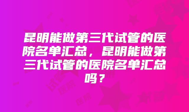 昆明能做第三代试管的医院名单汇总,昆明能做第三代试管的医院名单汇总吗?
