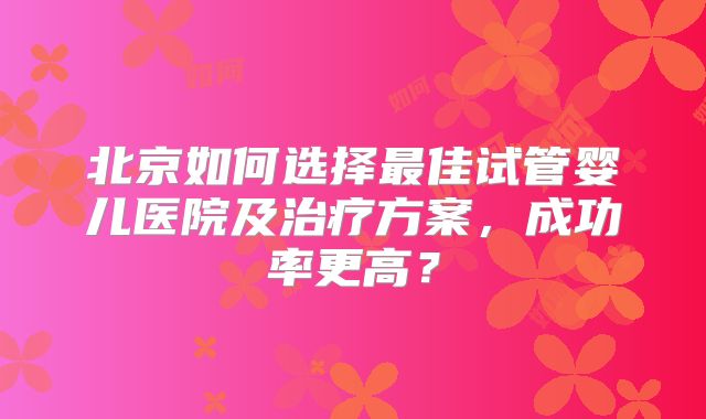 北京如何选择最佳试管婴儿医院及治疗方案，成功率更高？