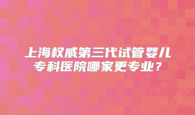 上海权威第三代试管婴儿专科医院哪家更专业？