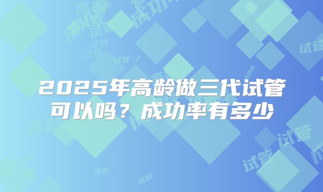 2025年高龄做三代试管可以吗?成功率有多少