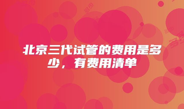 北京三代试管的费用是多少，有费用清单