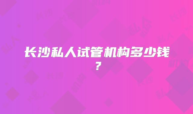 长沙私人试管机构多少钱？