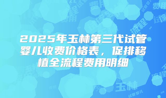 2025年玉林第三代试管婴儿收费价格表,促排移植全流程费用明细