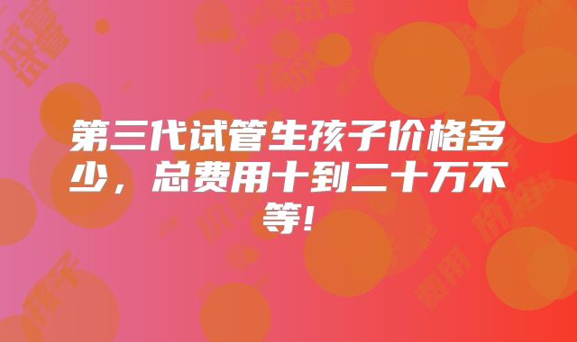 第三代试管生孩子价格多少，总费用十到二十万不等!