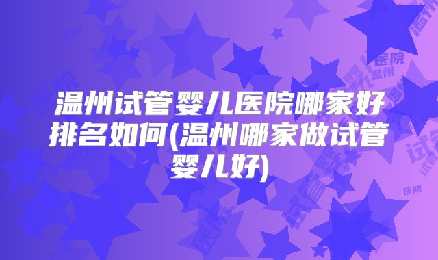 温州试管婴儿医院哪家好排名如何(温州哪家做试管婴儿好)