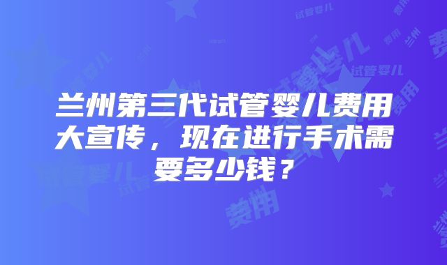 兰州第三代试管婴儿费用大宣传，现在进行手术需要多少钱？