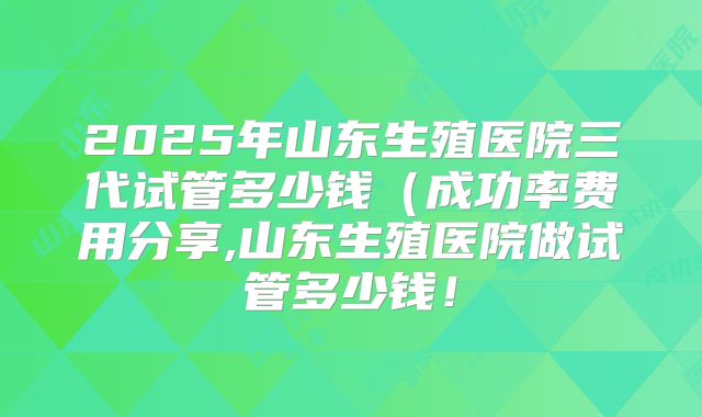 2025年山东生殖医院三代试管多少钱(成功率费用分享,山东生殖医院做试管多少钱!