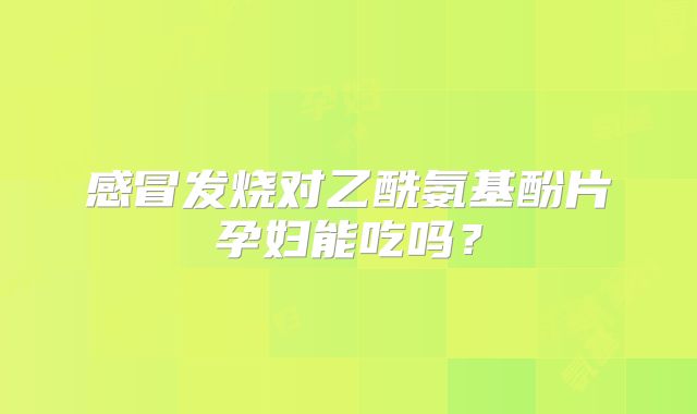 感冒发烧对乙酰氨基酚片孕妇能吃吗？