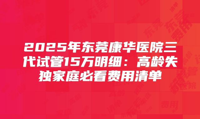2025年东莞康华医院三代试管15万明细:高龄失独家庭必看费用清单