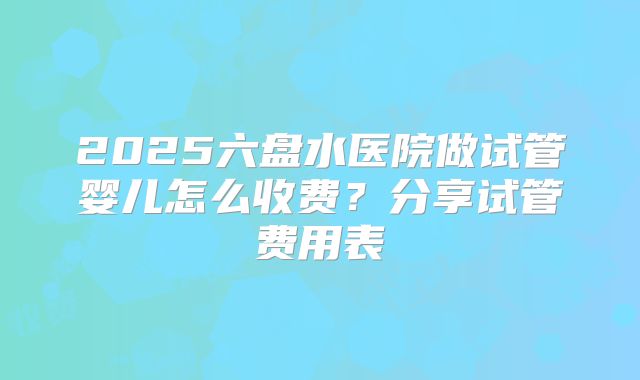 2025六盘水医院做试管婴儿怎么收费？分享试管费用表