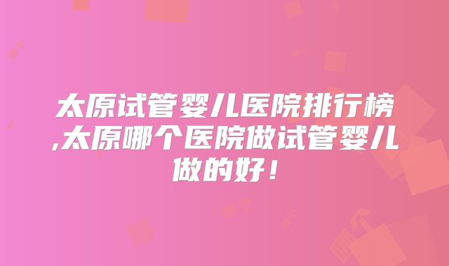 太原试管婴儿医院排行榜,太原哪个医院做试管婴儿做的好!