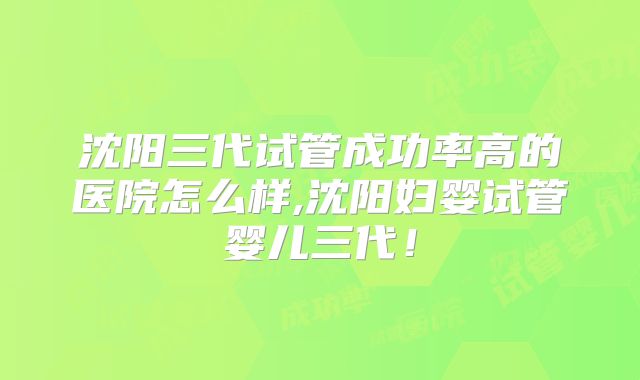 沈阳三代试管成功率高的医院怎么样,沈阳妇婴试管婴儿三代!