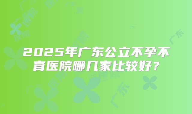 2025年广东公立不孕不育医院哪几家比较好?