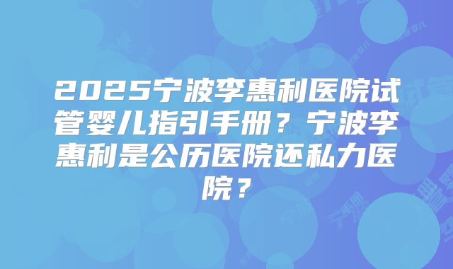 2025宁波李惠利医院试管婴儿指引手册？宁波李惠利是公历医院还私力医院？