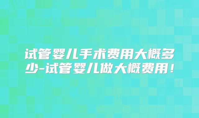 试管婴儿手术费用大概多少-试管婴儿做大概费用!